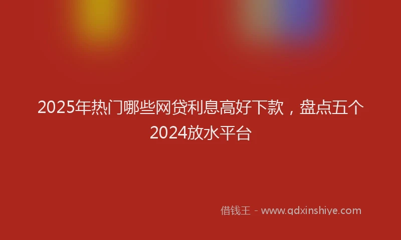 2025年热门哪些网贷利息高好下款，盘点五个2024放水平台
