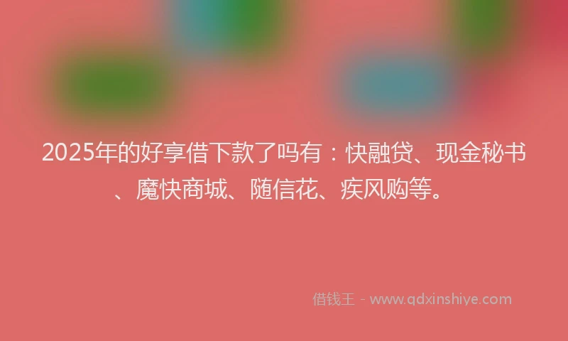 2025年的好享借下款了吗有：快融贷、现金秘书、魔快商城、随信花、疾风购等。