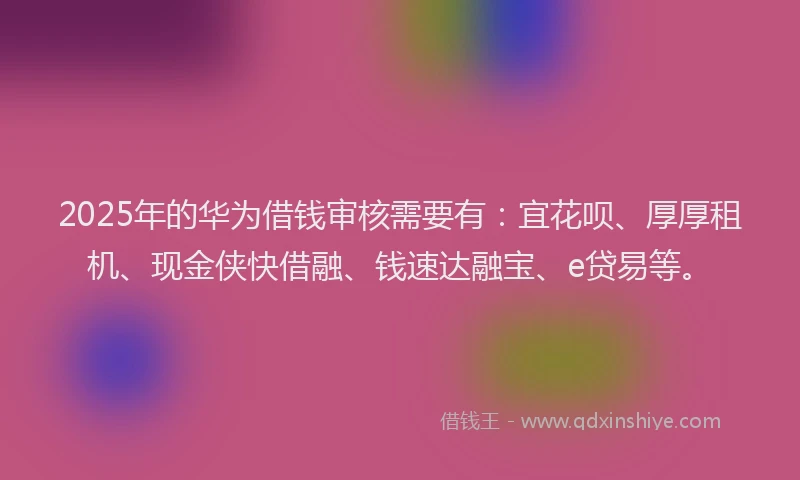 2025年的华为借钱审核需要有：宜花呗、厚厚租机、现金侠快借融、钱速达融宝、e贷易等。