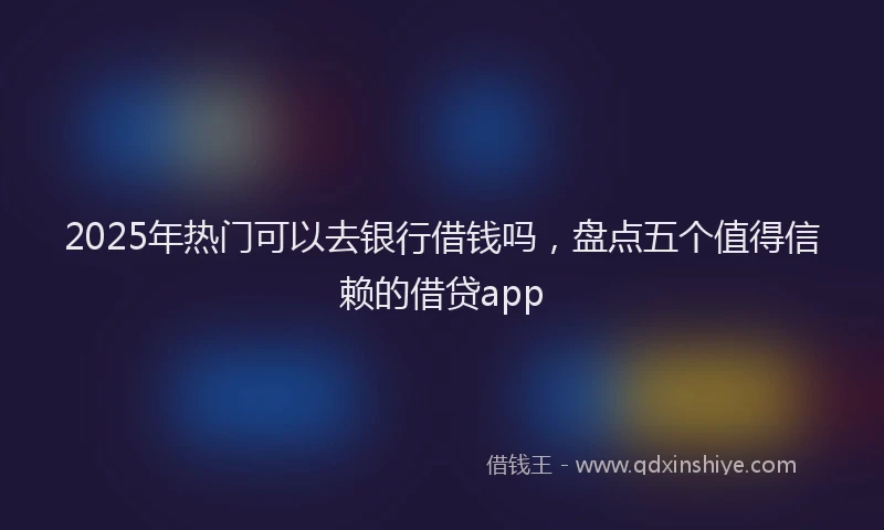 2025年热门可以去银行借钱吗，盘点五个值得信赖的借贷app