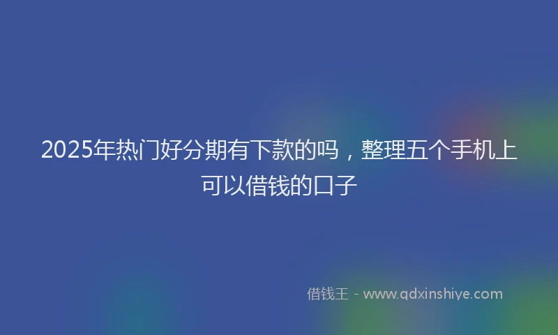 2025年热门好分期有下款的吗，整理五个手机上可以借钱的口子