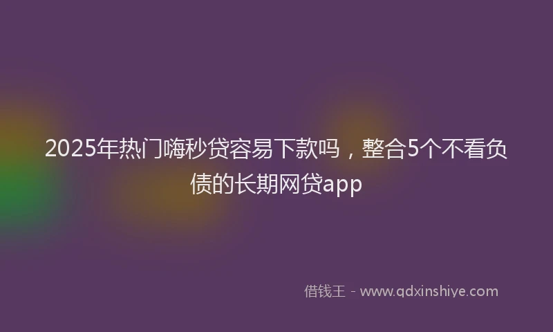 2025年热门嗨秒贷容易下款吗，整合5个不看负债的长期网贷app