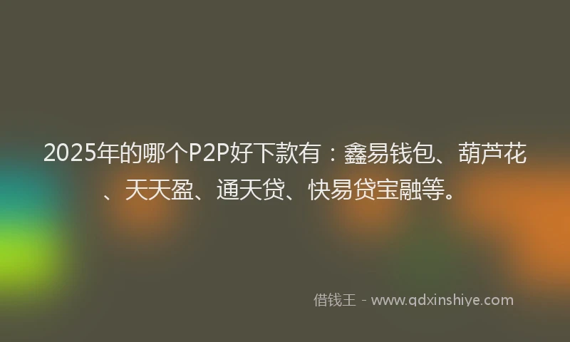 2025年的哪个P2P好下款有：鑫易钱包、葫芦花、天天盈、通天贷、快易贷宝融等。
