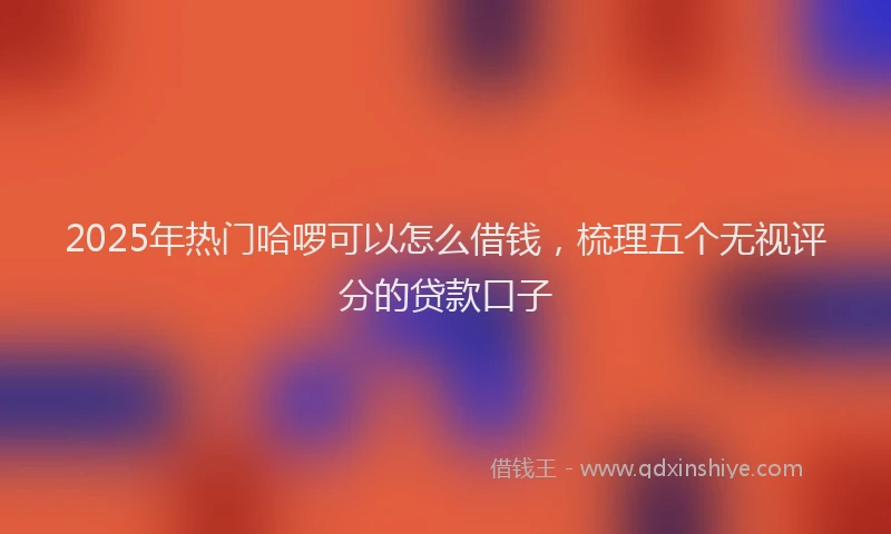 2025年热门哈啰可以怎么借钱，梳理五个无视评分的贷款口子