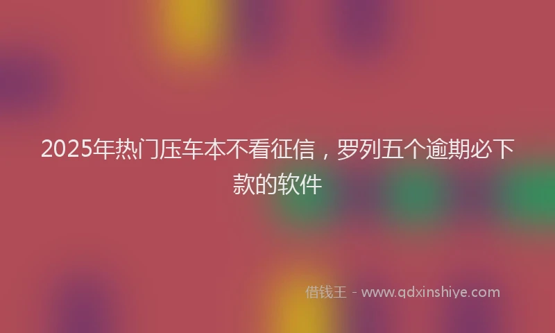 2025年热门压车本不看征信，罗列五个逾期必下款的软件