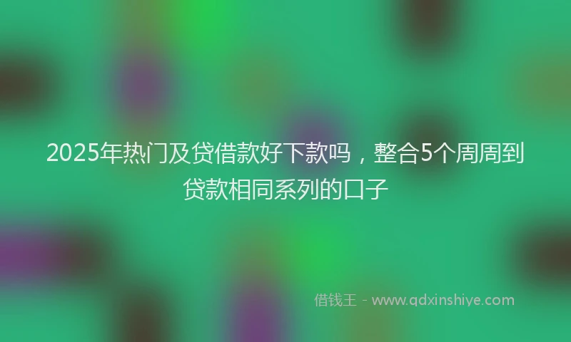 2025年热门及贷借款好下款吗，整合5个周周到贷款相同系列的口子