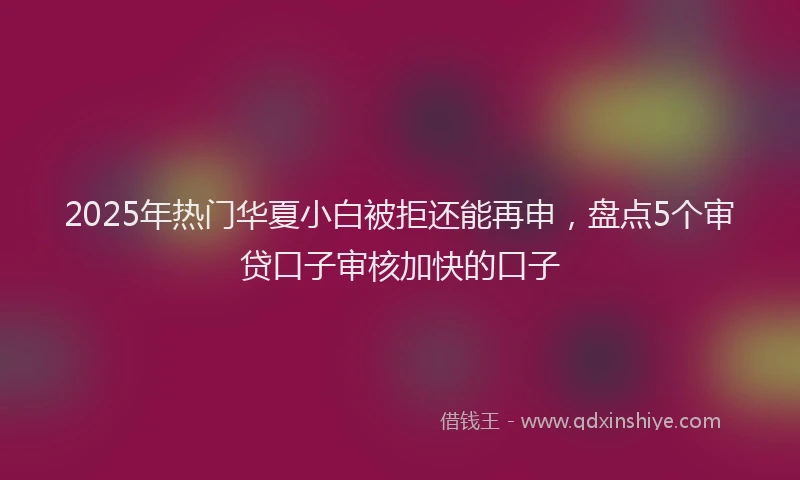 2025年热门华夏小白被拒还能再申，盘点5个审贷口子审核加快的口子