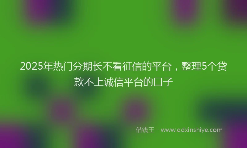 2025年热门分期长不看征信的平台，整理5个贷款不上诚信平台的口子