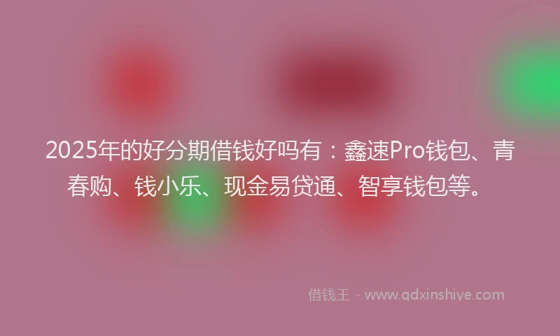 2025年的好分期借钱好吗有：鑫速Pro钱包、青春购、钱小乐、现金易贷通、智享钱包等。