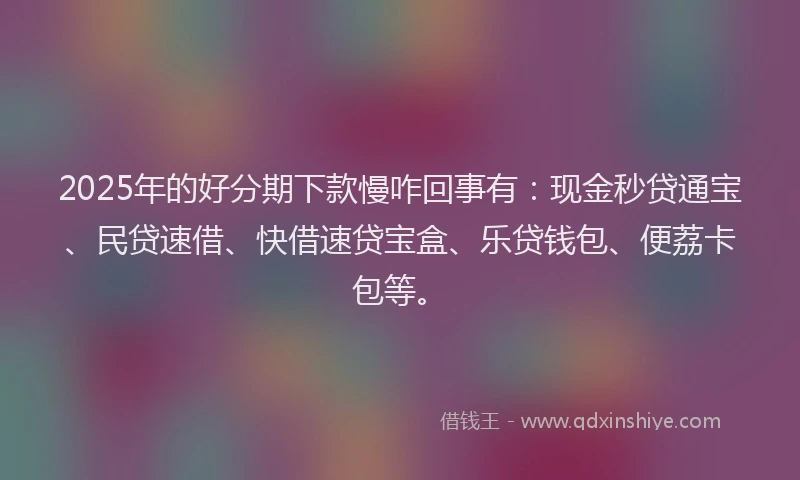 2025年的好分期下款慢咋回事有：现金秒贷通宝、民贷速借、快借速贷宝盒、乐贷钱包、便荔卡包等。