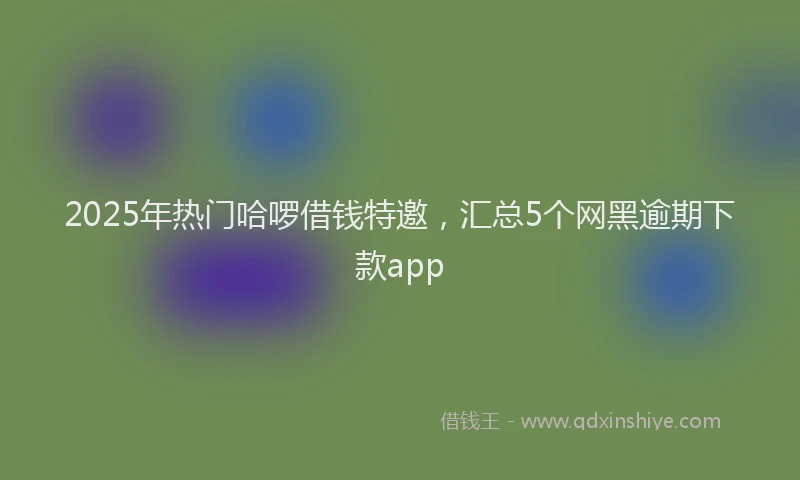 2025年热门哈啰借钱特邀，汇总5个网黑逾期下款app
