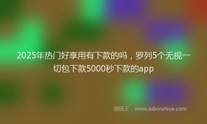 2025年热门好享用有下款的吗，罗列5个无视一切包下款5000秒下款的app