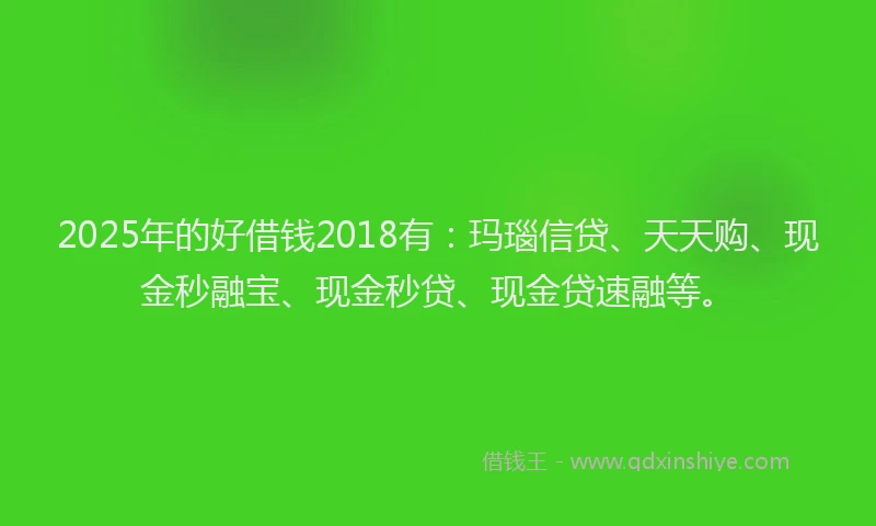 2025年的好借钱2018有：玛瑙信贷、天天购、现金秒融宝、现金秒贷、现金贷速融等。