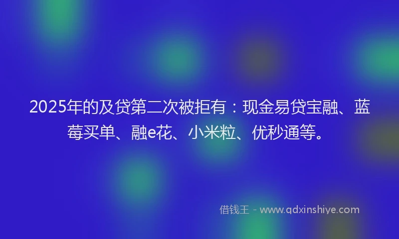 2025年的及贷第二次被拒有：现金易贷宝融、蓝莓买单、融e花、小米粒、优秒通等。