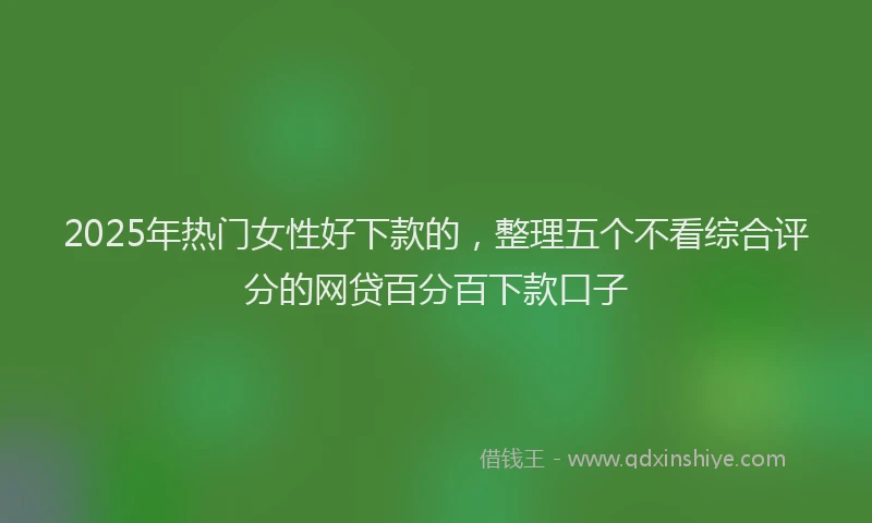 2025年热门女性好下款的，整理五个不看综合评分的网贷百分百下款口子