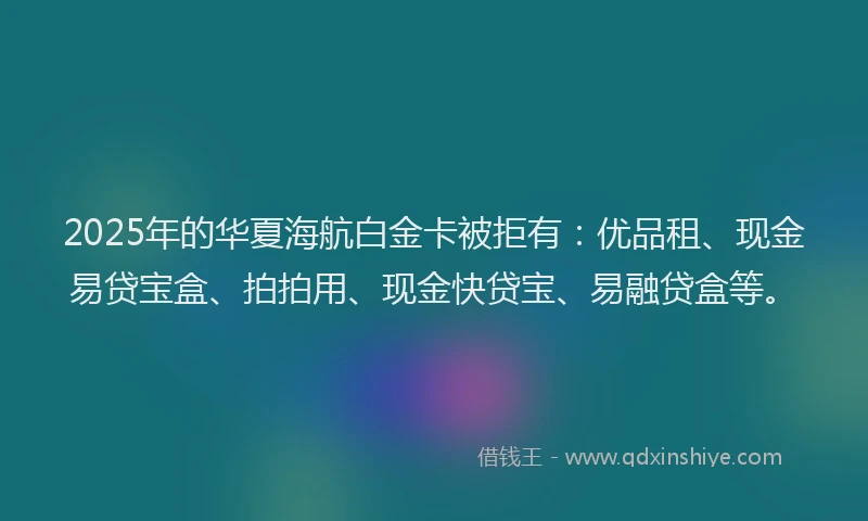 2025年的华夏海航白金卡被拒有：优品租、现金易贷宝盒、拍拍用、现金快贷宝、易融贷盒等。