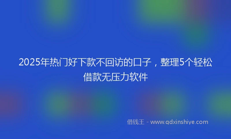 2025年热门好下款不回访的口子，整理5个轻松借款无压力软件