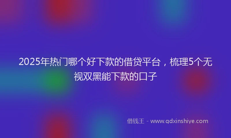 2025年热门哪个好下款的借贷平台，梳理5个无视双黑能下款的口子