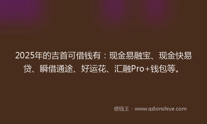 2025年的吉首可借钱有：现金易融宝、现金快易贷、瞬借通途、好运花、汇融Pro+钱包等。