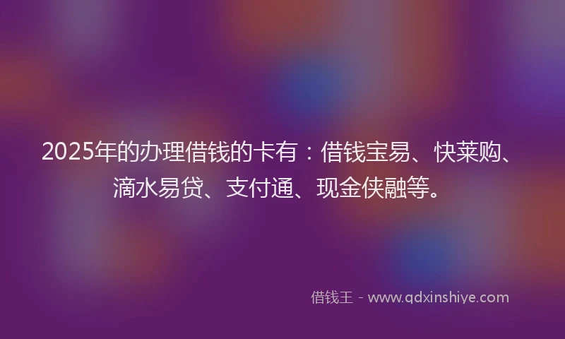 2025年的办理借钱的卡有：借钱宝易、快莱购、滴水易贷、支付通、现金侠融等。