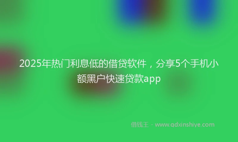 2025年热门利息低的借贷软件，分享5个手机小额黑户快速贷款app