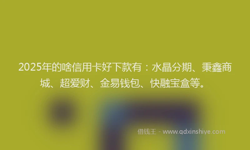 2025年的啥信用卡好下款有：水晶分期、秉鑫商城、超爱财、金易钱包、快融宝盒等。