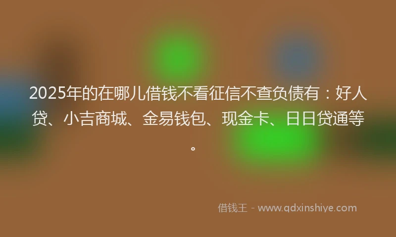 2025年的在哪儿借钱不看征信不查负债有：好人贷、小吉商城、金易钱包、现金卡、日日贷通等。