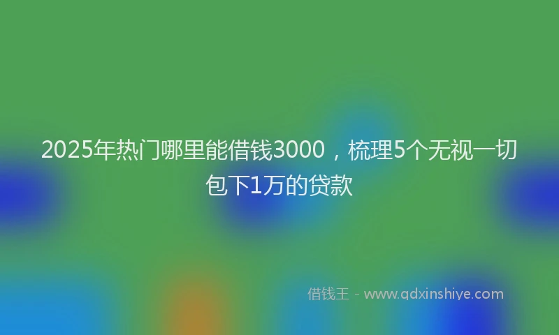2025年热门哪里能借钱3000，梳理5个无视一切包下1万的贷款