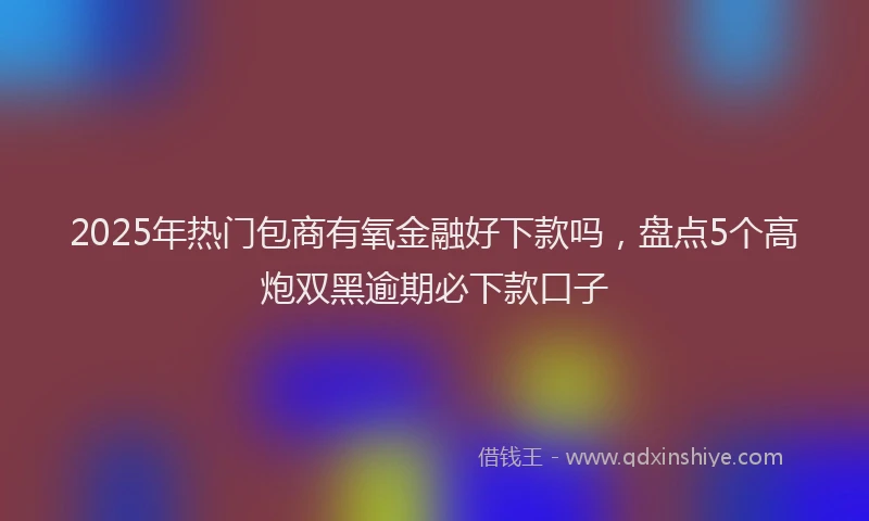 2025年热门包商有氧金融好下款吗，盘点5个高炮双黑逾期必下款口子