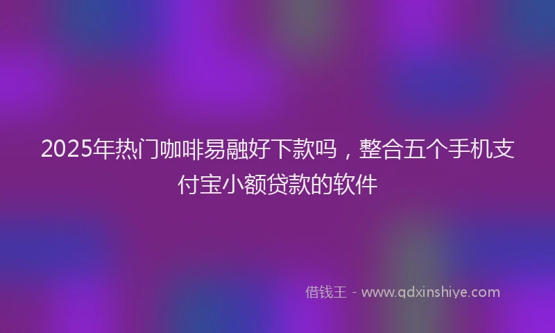 2025年热门咖啡易融好下款吗，整合五个手机支付宝小额贷款的软件