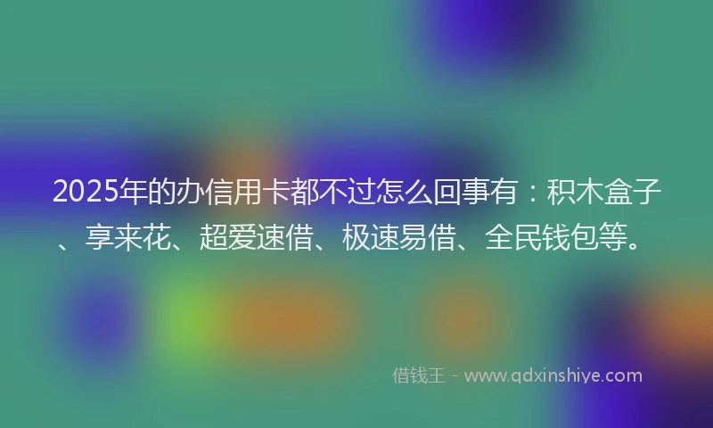 2025年的办信用卡都不过怎么回事有：积木盒子、享来花、超爱速借、极速易借、全民钱包等。