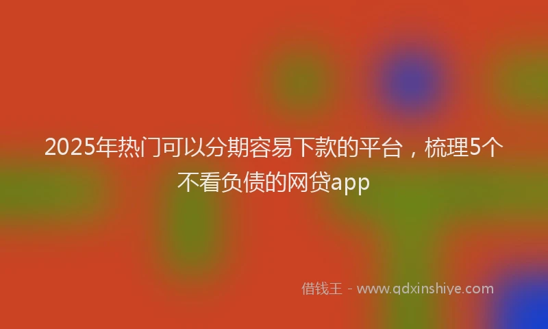 2025年热门可以分期容易下款的平台，梳理5个不看负债的网贷app