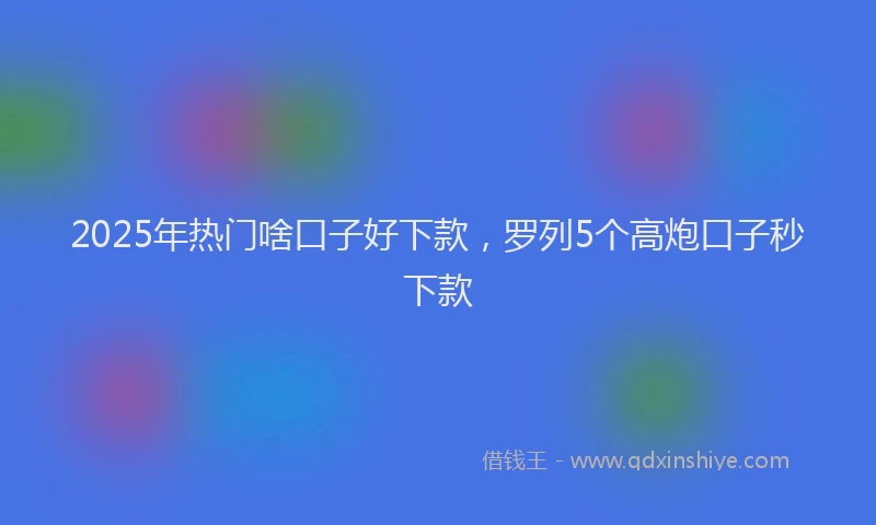 2025年热门啥口子好下款，罗列5个高炮口子秒下款