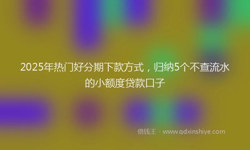 2025年热门好分期下款方式，归纳5个不查流水的小额度贷款口子