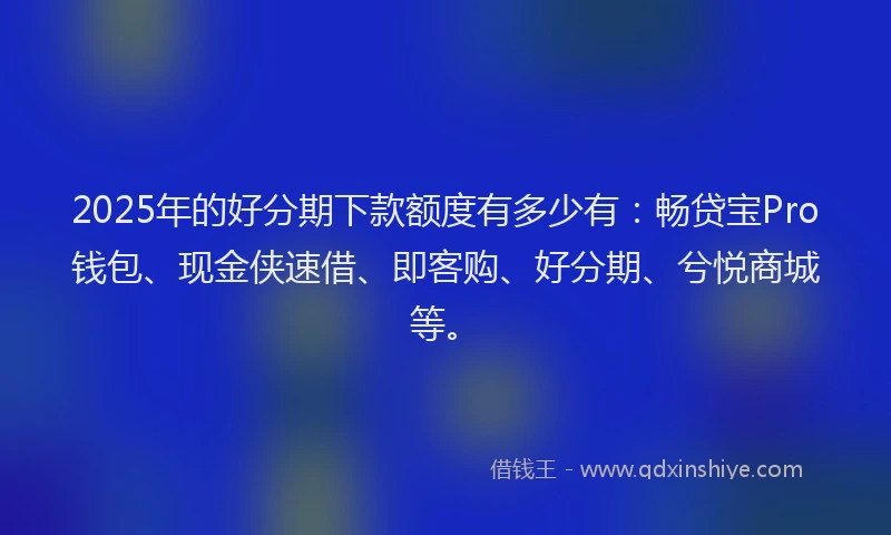 2025年的好分期下款额度有多少有：畅贷宝Pro钱包、现金侠速借、即客购、好分期、兮悦商城等。