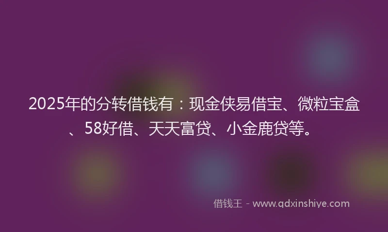 2025年的分转借钱有：现金侠易借宝、微粒宝盒、58好借、天天富贷、小金鹿贷等。