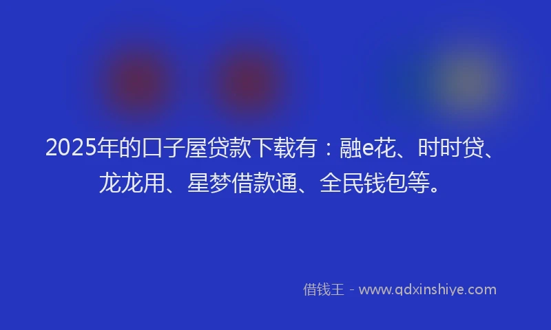 2025年的口子屋贷款下载有：融e花、时时贷、龙龙用、星梦借款通、全民钱包等。