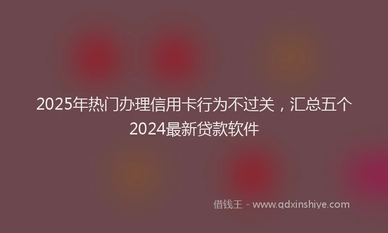 2025年热门办理信用卡行为不过关，汇总五个2024最新贷款软件