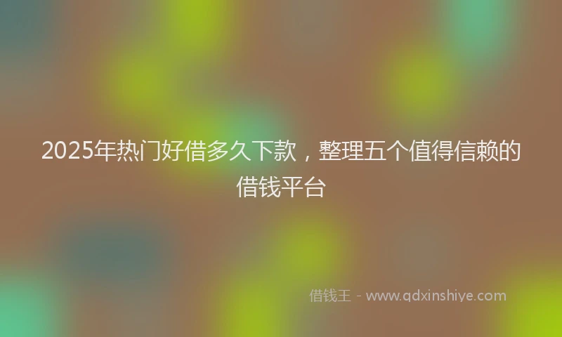 2025年热门好借多久下款，整理五个值得信赖的借钱平台