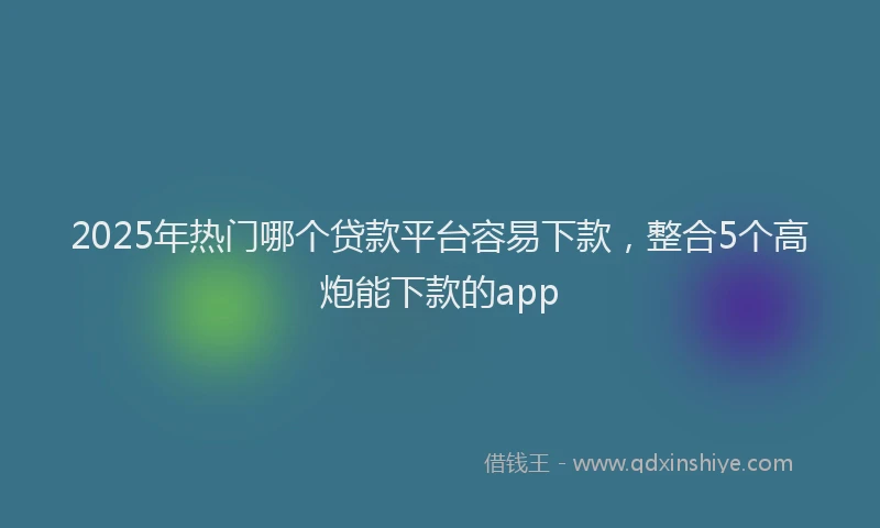 2025年热门哪个贷款平台容易下款，整合5个高炮能下款的app