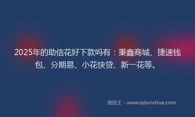 2025年的助信花好下款吗有：秉鑫商城、捷速钱包、分期易、小花快贷、新一花等。