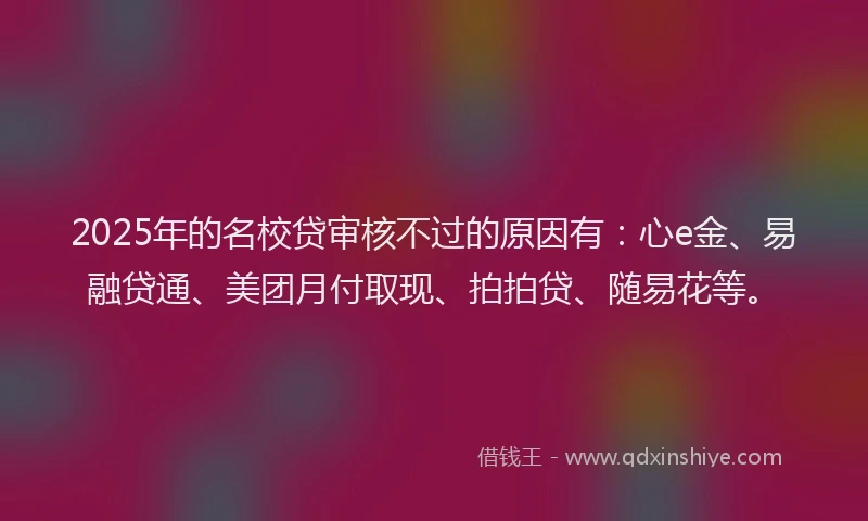 2025年的名校贷审核不过的原因有：心e金、易融贷通、美团月付取现、拍拍贷、随易花等。