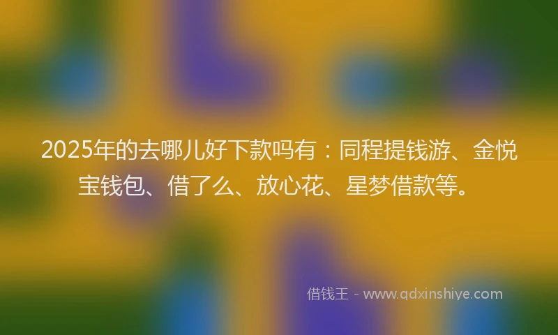 2025年的去哪儿好下款吗有：同程提钱游、金悦宝钱包、借了么、放心花、星梦借款等。