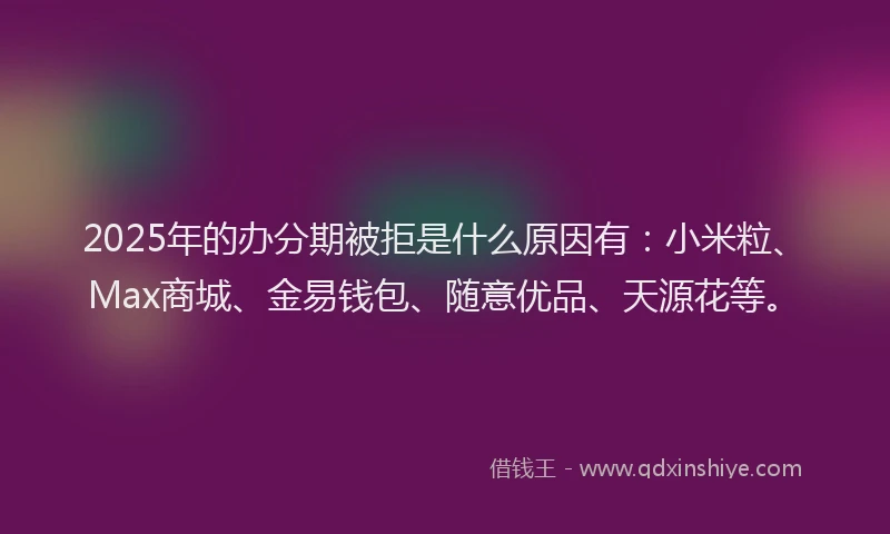 2025年的办分期被拒是什么原因有：小米粒、Max商城、金易钱包、随意优品、天源花等。