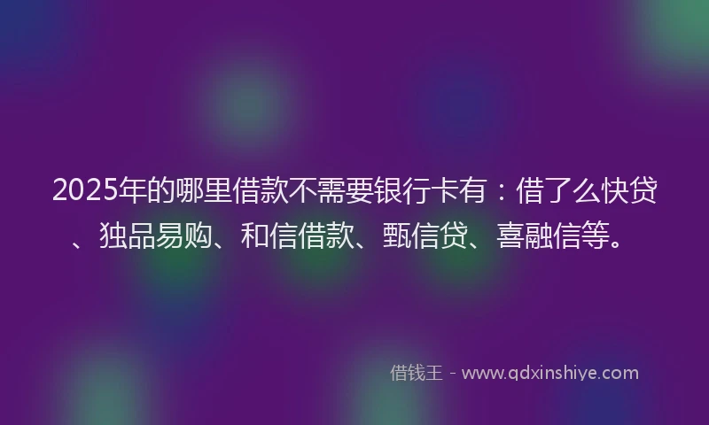 2025年的哪里借款不需要银行卡有：借了么快贷、独品易购、和信借款、甄信贷、喜融信等。