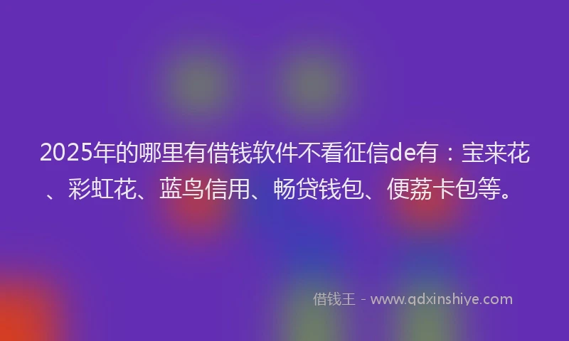 2025年的哪里有借钱软件不看征信de有：宝来花、彩虹花、蓝鸟信用、畅贷钱包、便荔卡包等。