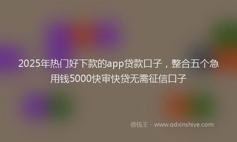 2025年热门好下款的app贷款口子，整合五个急用钱5000快审快贷无需征信口子