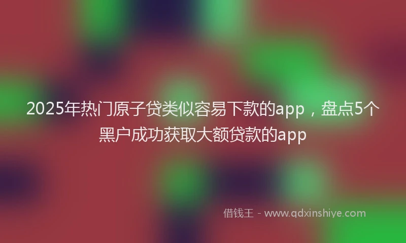 2025年热门原子贷类似容易下款的app，盘点5个黑户成功获取大额贷款的app