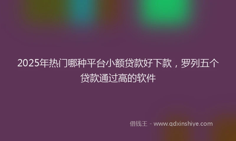 2025年热门哪种平台小额贷款好下款，罗列五个贷款通过高的软件