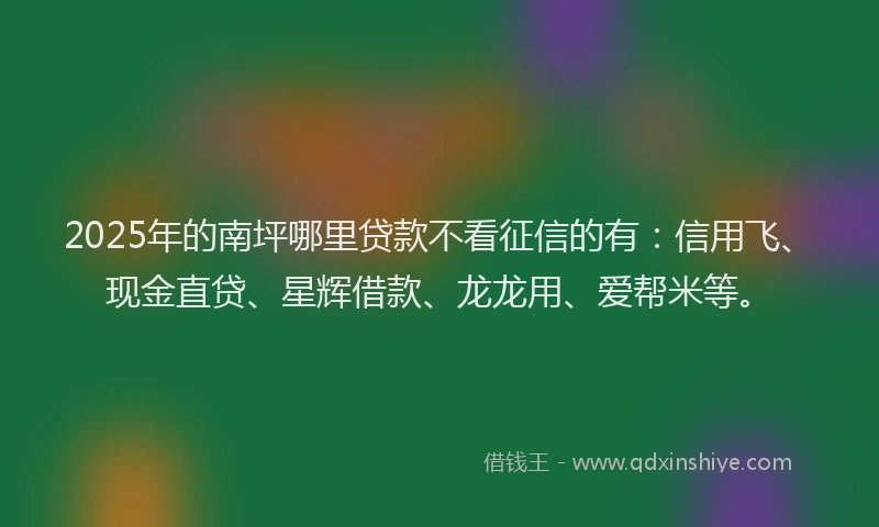 2025年的南坪哪里贷款不看征信的有：信用飞、现金直贷、星辉借款、龙龙用、爱帮米等。